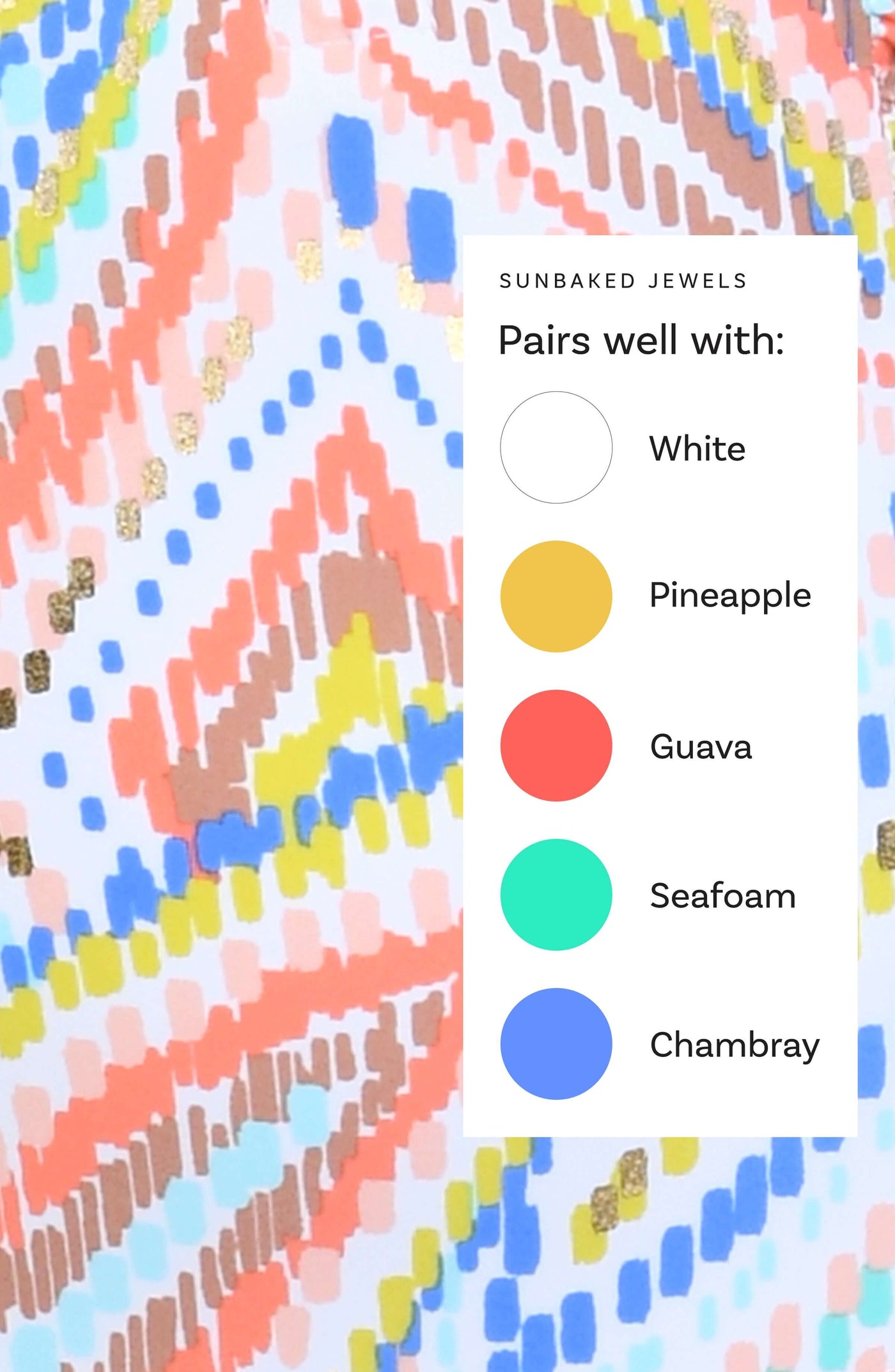
                  
                    This is a Sunbaked Jewels swim collection Color Chart suggesting the following corresponding colors: White, Pineapple, Guava, Seafoam, and Chambray.
                  
                
