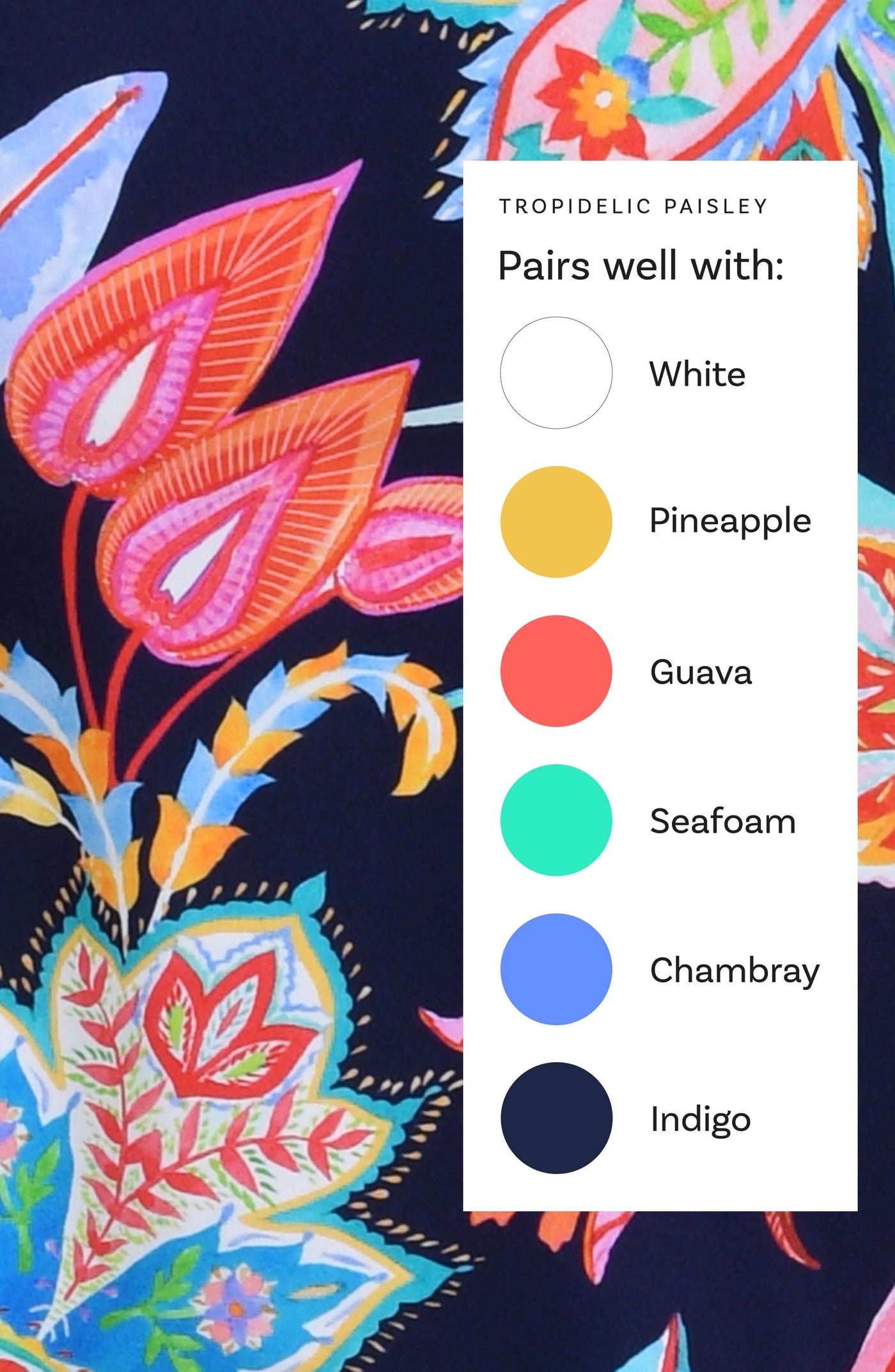 
                  
                    This is a Tropidelic Paisley swim collection Color Chart suggesting the following corresponding colors: White, Pineapple, Guava, Seafoam, Chambray, and Indigo.
                  
                